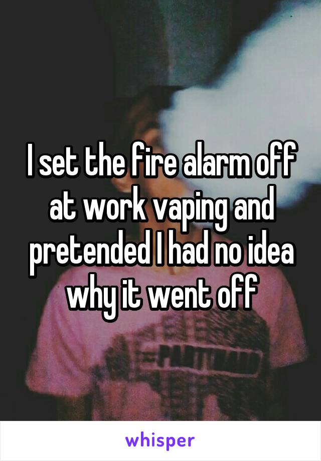 I set the fire alarm off at work vaping and pretended I had no idea why it went off