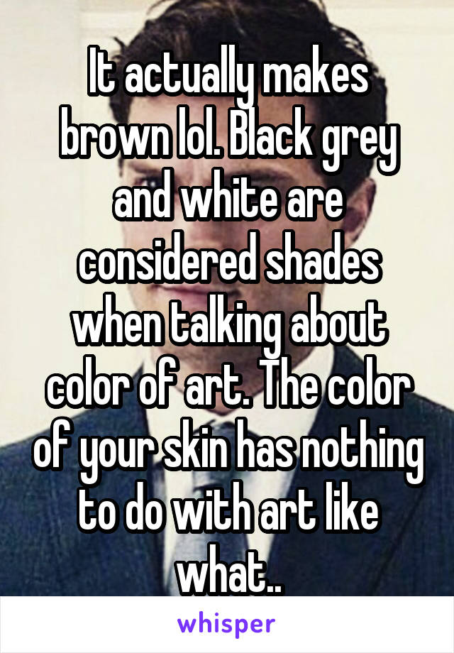 It actually makes brown lol. Black grey and white are considered shades when talking about color of art. The color of your skin has nothing to do with art like what..