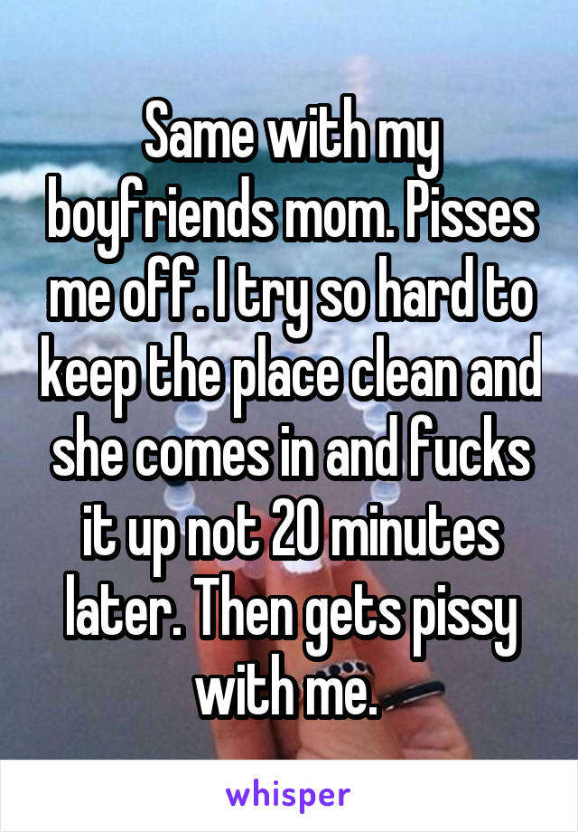 Same with my boyfriends mom. Pisses me off. I try so hard to keep the place clean and she comes in and fucks it up not 20 minutes later. Then gets pissy with me. 