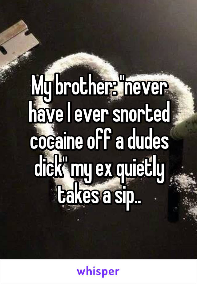 My brother: "never have I ever snorted cocaine off a dudes dick" my ex quietly takes a sip..