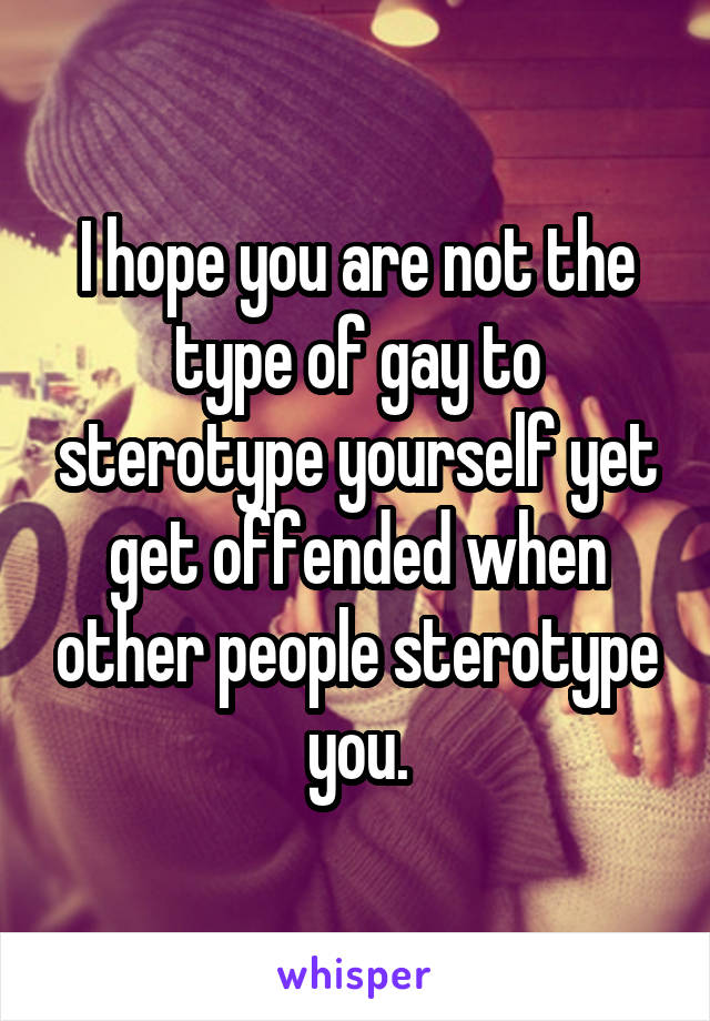 I hope you are not the type of gay to sterotype yourself yet get offended when other people sterotype you.