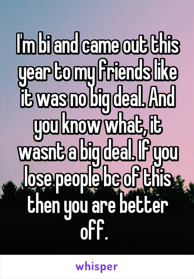 I'm bi and came out this year to my friends like it was no big deal. And you know what, it wasnt a big deal. If you lose people bc of this then you are better off.  