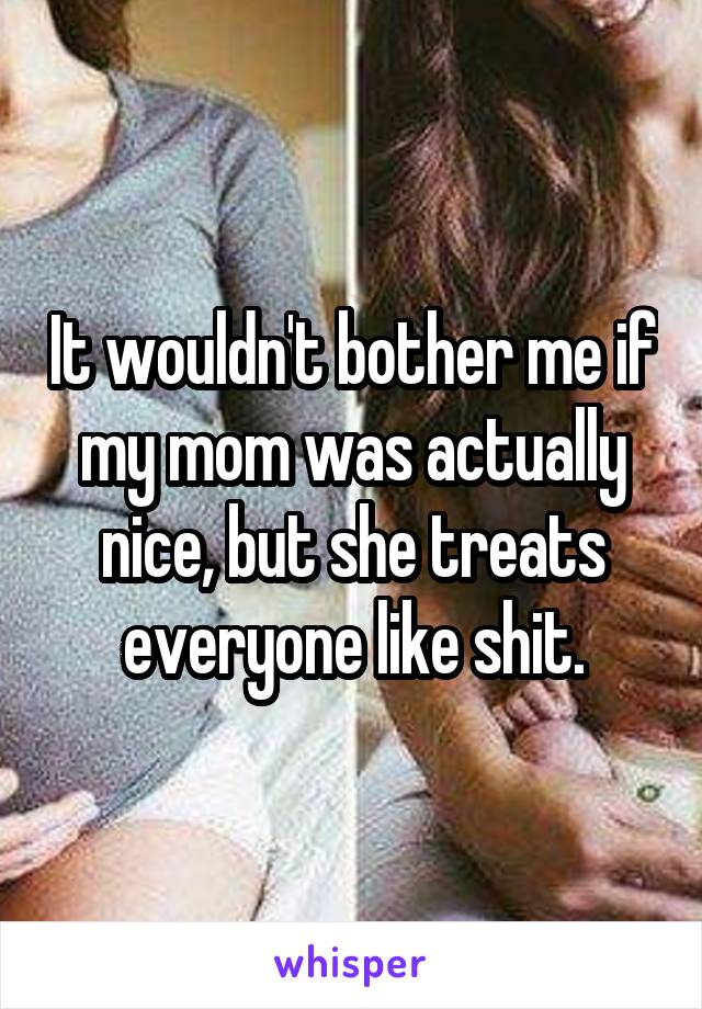 It wouldn't bother me if my mom was actually nice, but she treats everyone like shit.