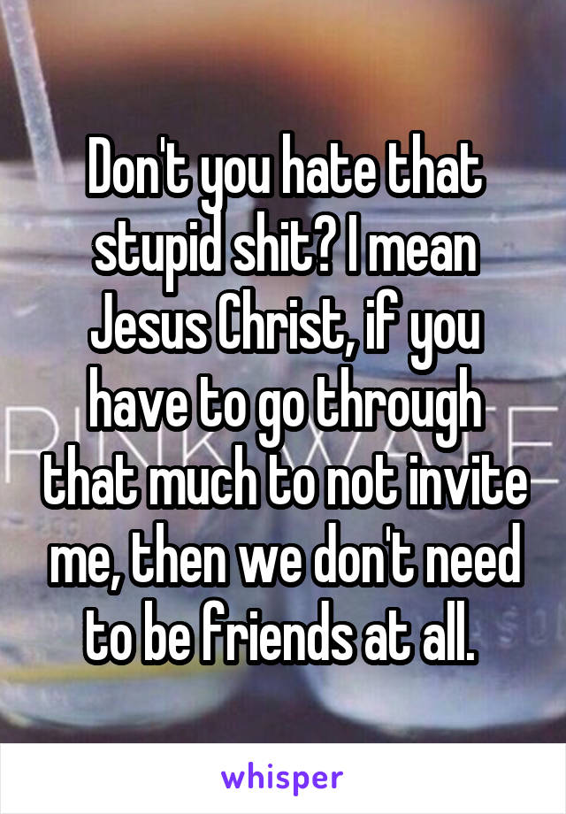 Don't you hate that stupid shit? I mean Jesus Christ, if you have to go through that much to not invite me, then we don't need to be friends at all. 