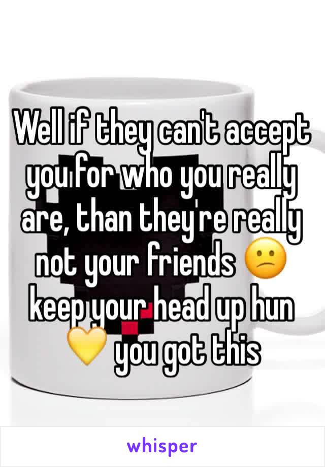 Well if they can't accept you for who you really are, than they're really not your friends 😕 keep your head up hun 💛 you got this 