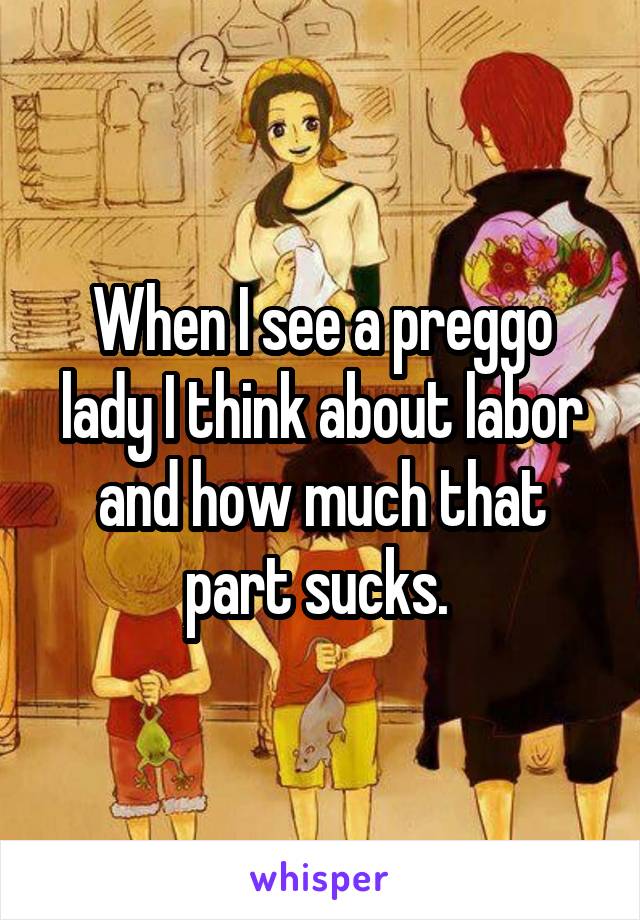 When I see a preggo lady I think about labor and how much that part sucks. 