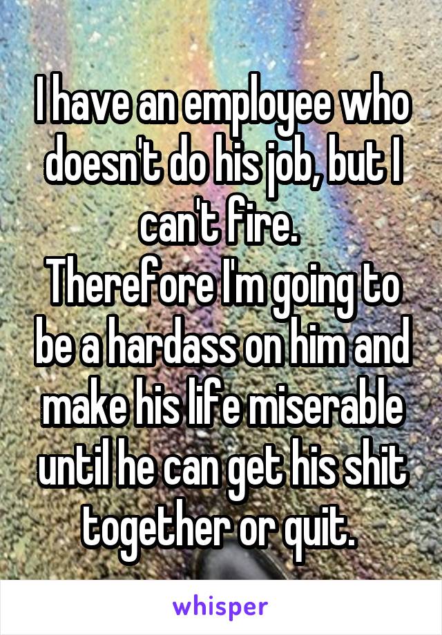 I have an employee who doesn't do his job, but I can't fire. 
Therefore I'm going to be a hardass on him and make his life miserable until he can get his shit together or quit. 