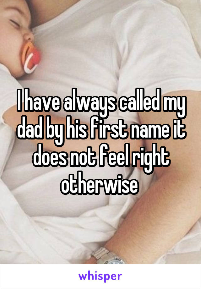 I have always called my dad by his first name it does not feel right otherwise 