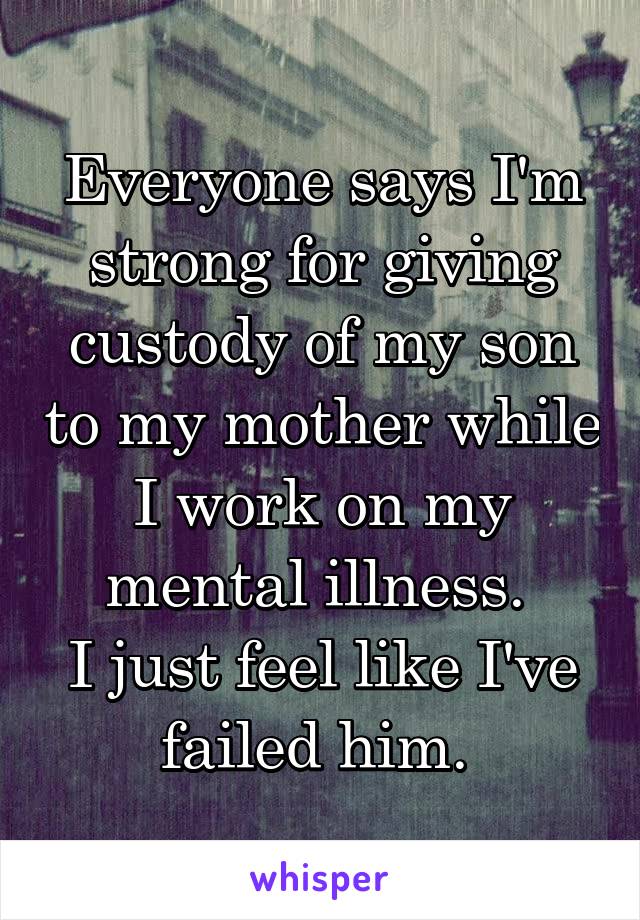 Everyone says I'm strong for giving custody of my son to my mother while I work on my mental illness. 
I just feel like I've failed him. 