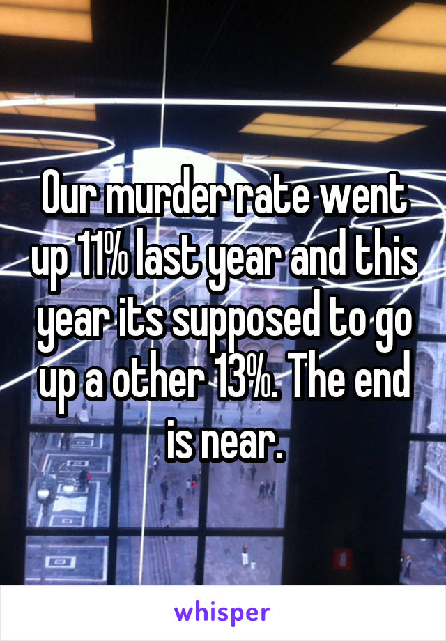 Our murder rate went up 11% last year and this year its supposed to go up a other 13%. The end is near.