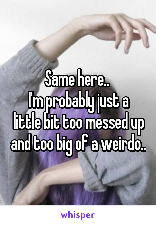Same here.. 
I'm probably just a little bit too messed up and too big of a weirdo..