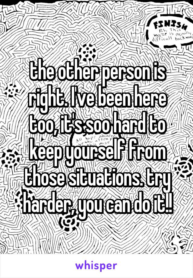 the other person is right. I've been here too, it's soo hard to keep yourself from those situations. try harder, you can do it!!