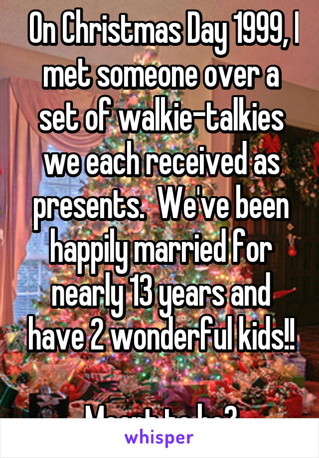  On Christmas Day 1999, I met someone over a set of walkie-talkies we each received as presents.  We've been happily married for nearly 13 years and have 2 wonderful kids!!

Meant to be?