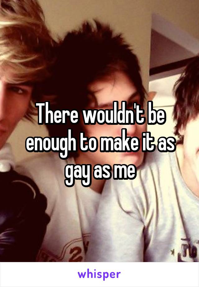 There wouldn't be enough to make it as gay as me