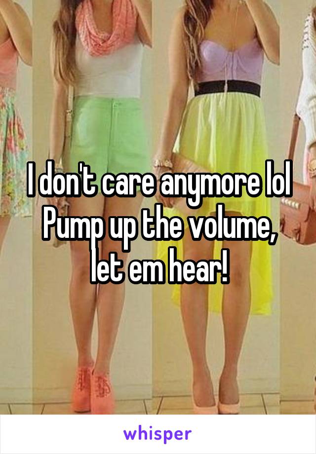 I don't care anymore lol
Pump up the volume, let em hear!