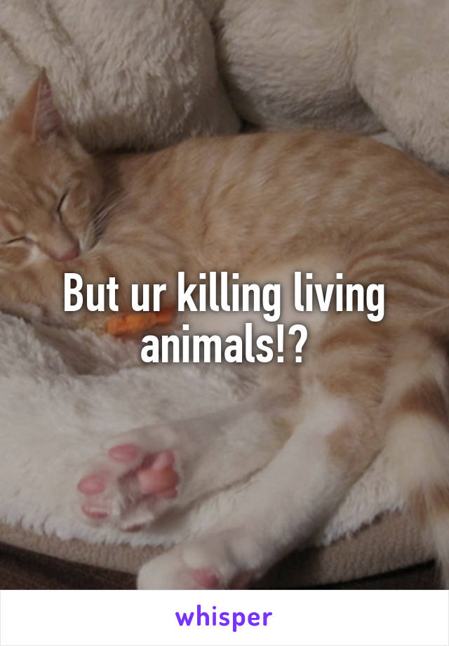 But ur killing living animals!?