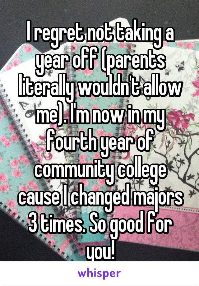 I regret not taking a year off (parents literally wouldn't allow me). I'm now in my fourth year of community college cause I changed majors 3 times. So good for you!