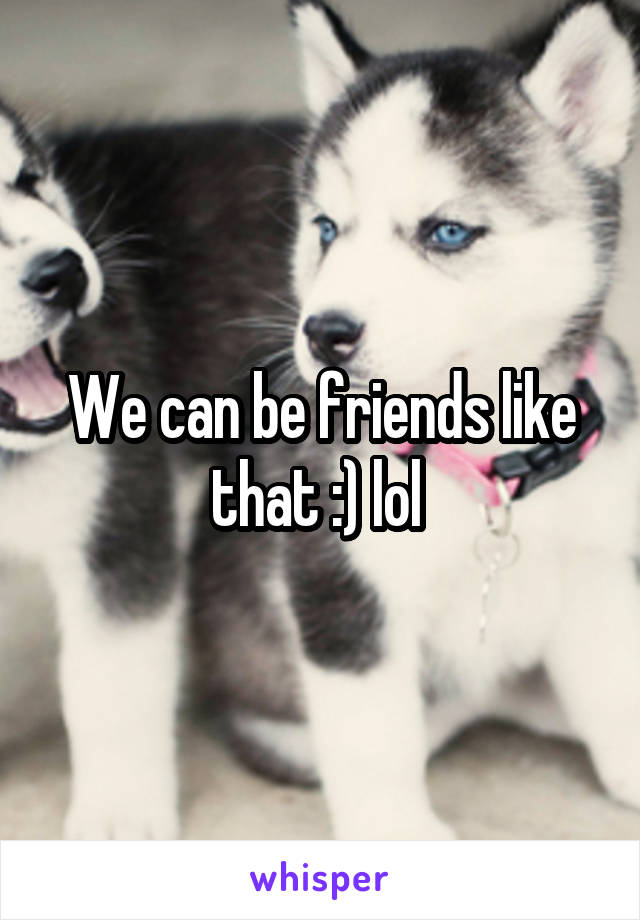 We can be friends like that :) lol 