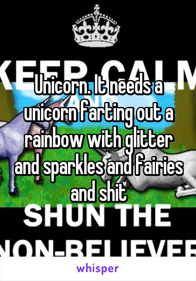 Unicorn. It needs a unicorn farting out a rainbow with glitter and sparkles and fairies and shit