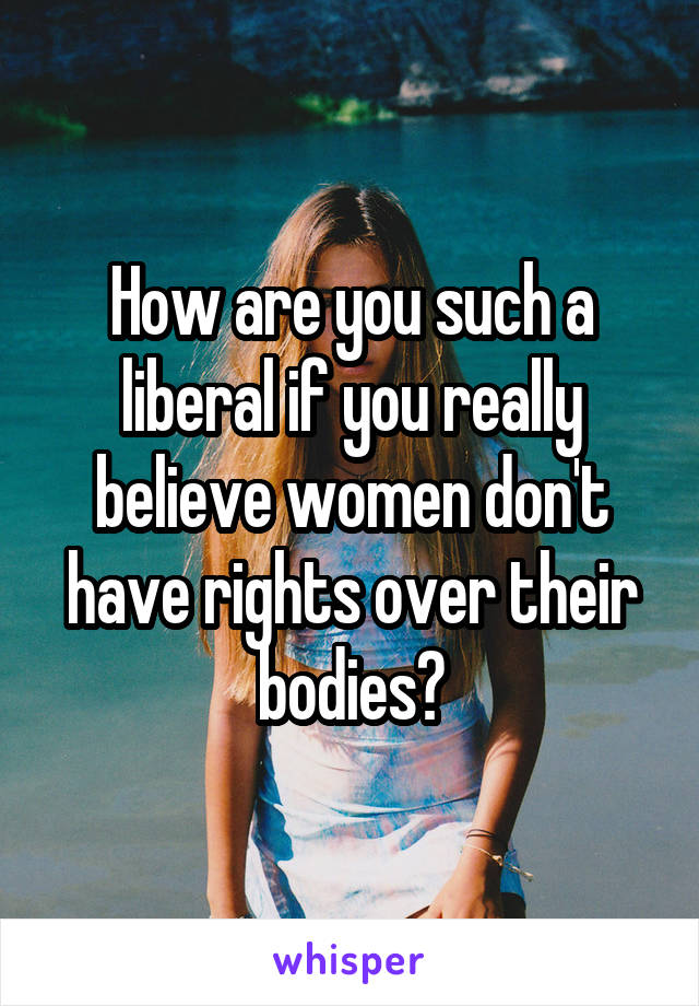 How are you such a liberal if you really believe women don't have rights over their bodies?