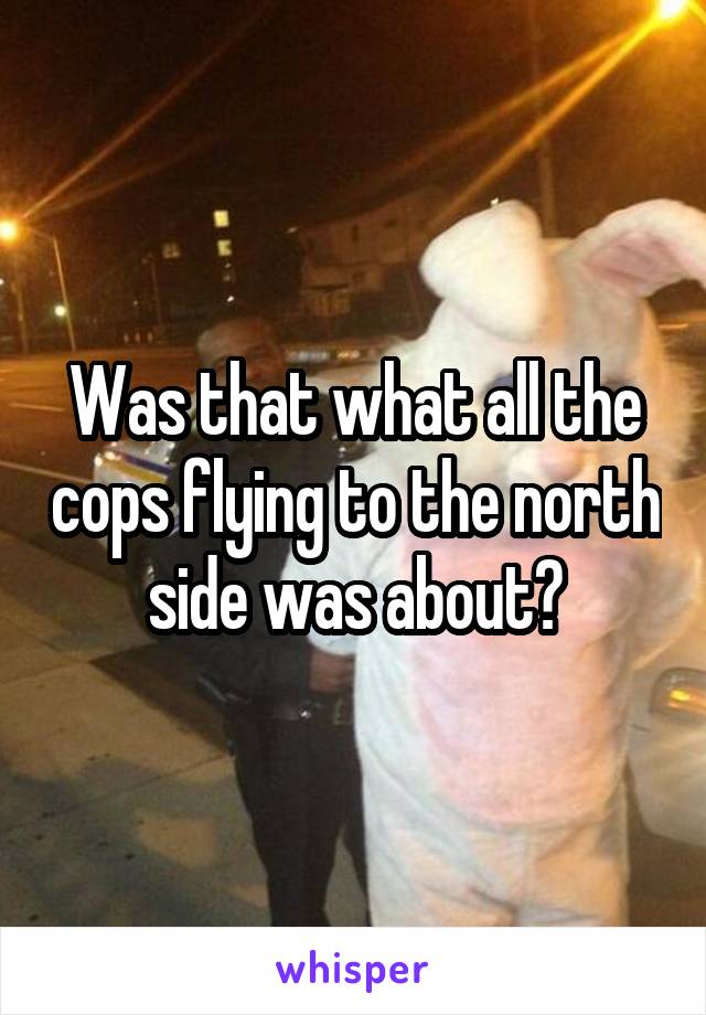 Was that what all the cops flying to the north side was about?