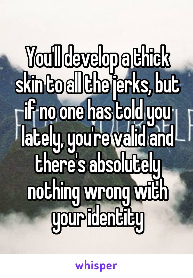 You'll develop a thick skin to all the jerks, but if no one has told you lately, you're valid and there's absolutely nothing wrong with your identity