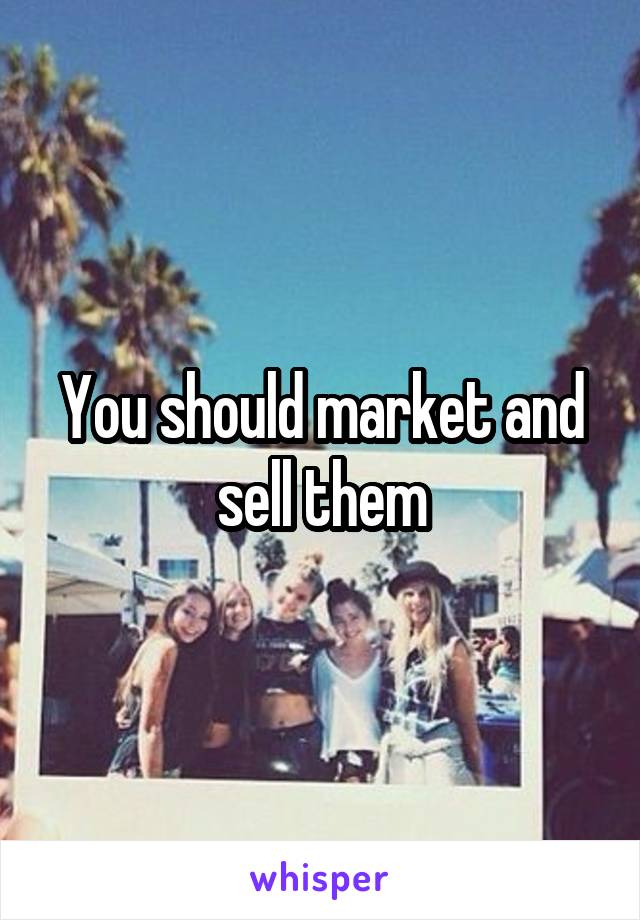 You should market and sell them