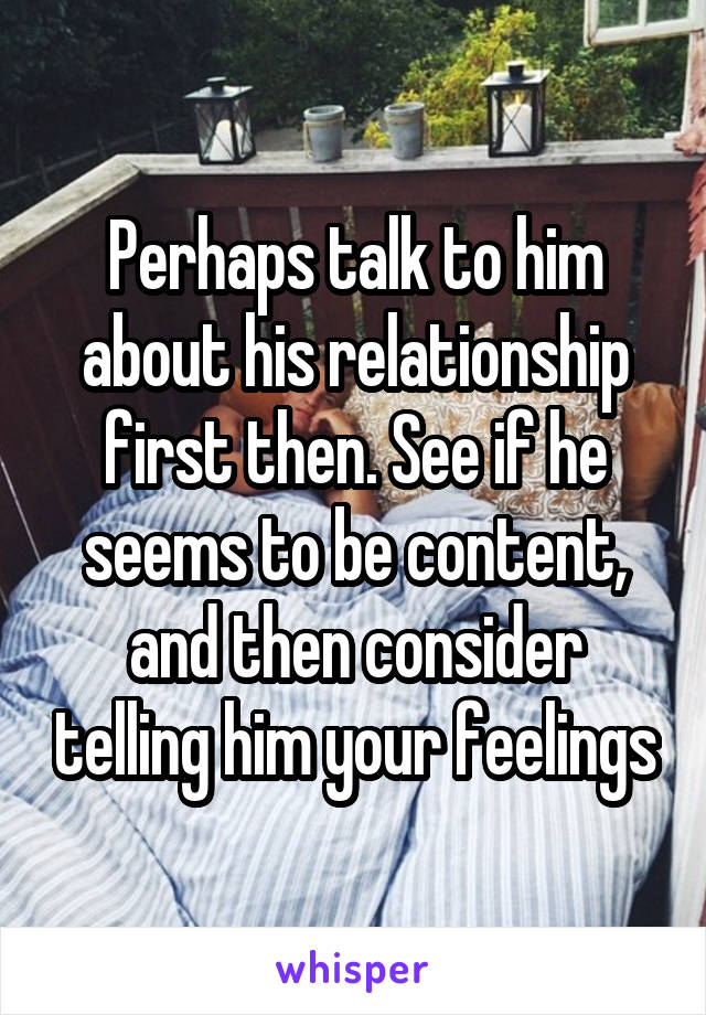 Perhaps talk to him about his relationship first then. See if he seems to be content, and then consider telling him your feelings