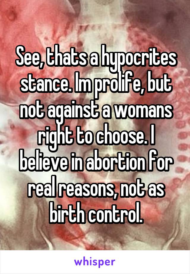 See, thats a hypocrites stance. Im prolife, but not against a womans right to choose. I believe in abortion for real reasons, not as birth control.