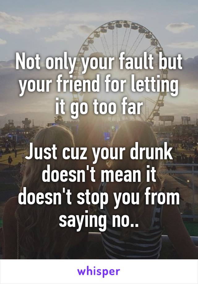 Not only your fault but your friend for letting it go too far

Just cuz your drunk doesn't mean it doesn't stop you from saying no..