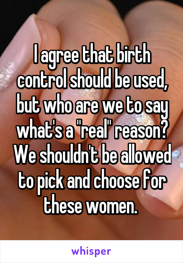 I agree that birth control should be used, but who are we to say what's a "real" reason? We shouldn't be allowed to pick and choose for these women. 