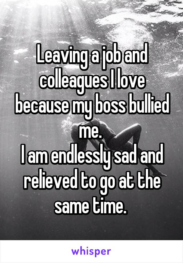Leaving a job and colleagues I love because my boss bullied me. 
I am endlessly sad and relieved to go at the same time. 