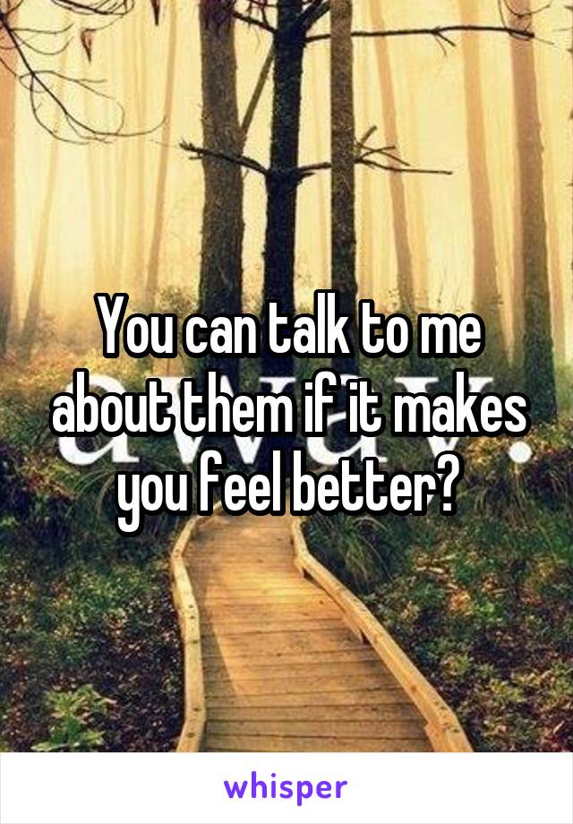 You can talk to me about them if it makes you feel better?