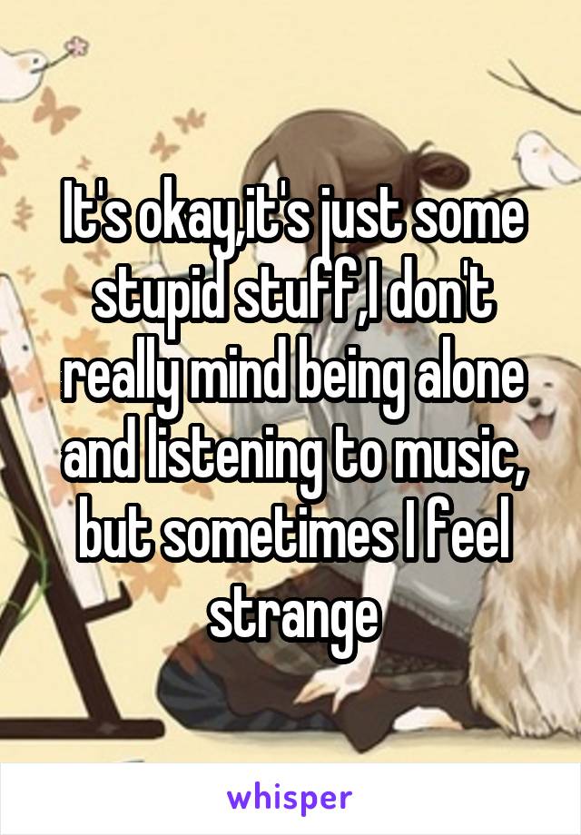 It's okay,it's just some stupid stuff,I don't really mind being alone and listening to music, but sometimes I feel strange