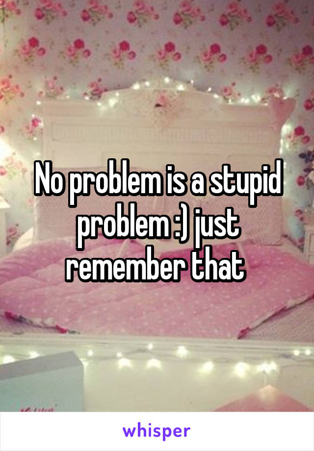 No problem is a stupid problem :) just remember that 