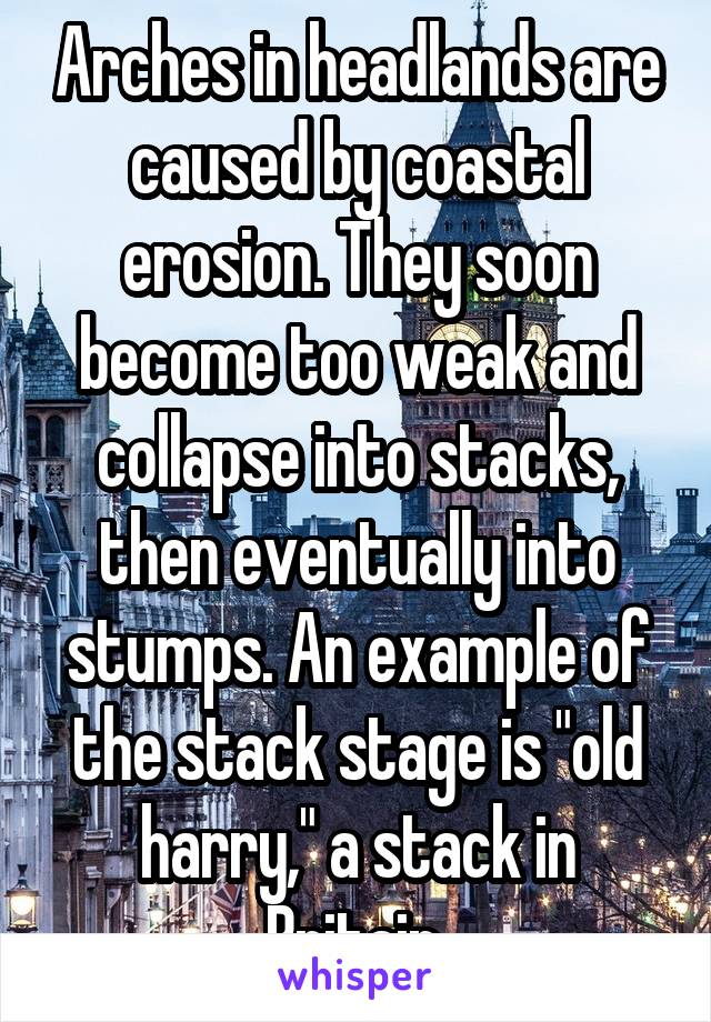 Arches in headlands are caused by coastal erosion. They soon become too weak and collapse into stacks, then eventually into stumps. An example of the stack stage is "old harry," a stack in Britain.