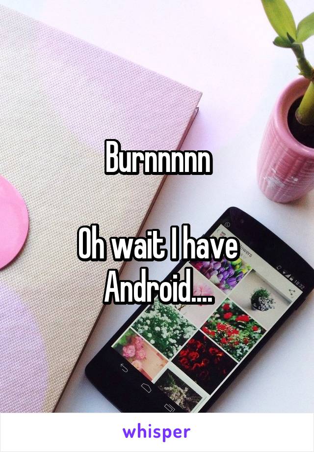 Burnnnnn

Oh wait I have Android....