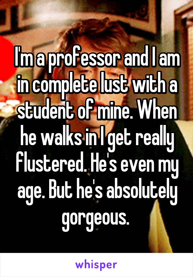 I'm a professor and I am in complete lust with a student of mine. When he walks in I get really flustered. He's even my age. But he's absolutely gorgeous. 