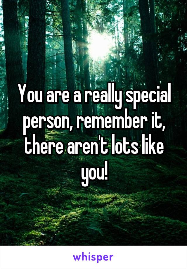 You are a really special person, remember it, there aren't lots like you!