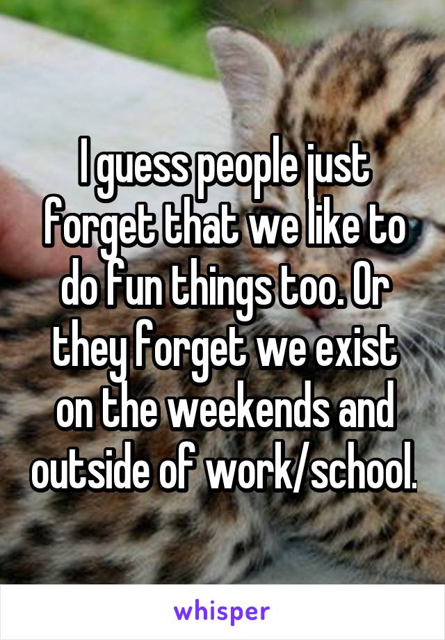 I guess people just forget that we like to do fun things too. Or they forget we exist on the weekends and outside of work/school.