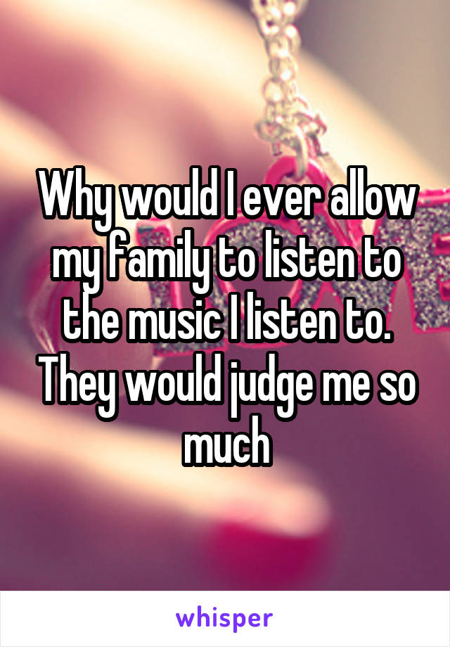 Why would I ever allow my family to listen to the music I listen to. They would judge me so much