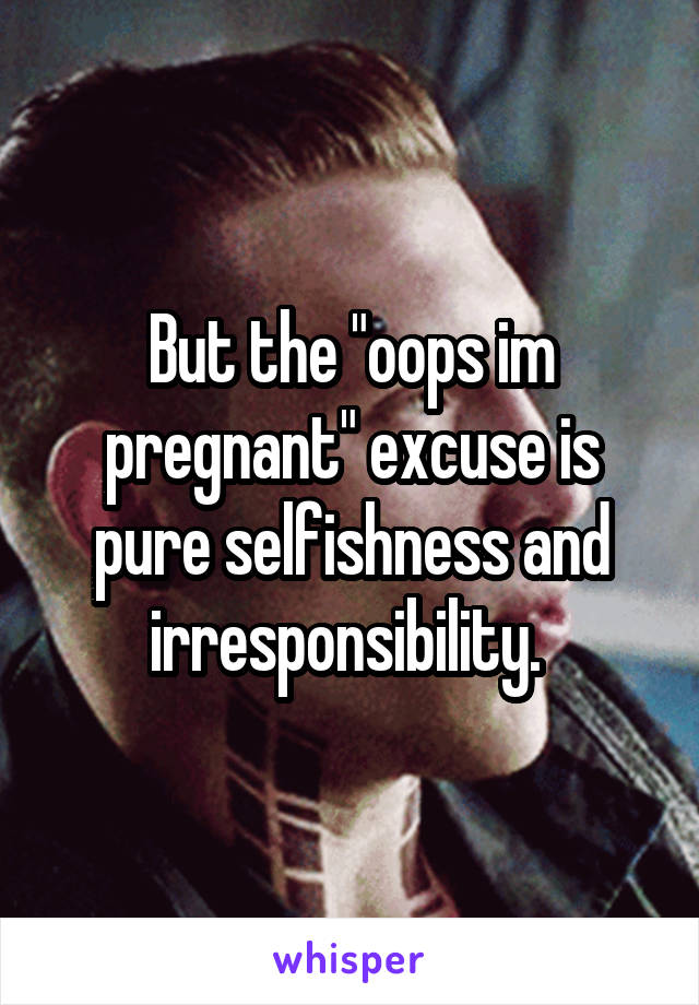 But the "oops im pregnant" excuse is pure selfishness and irresponsibility. 