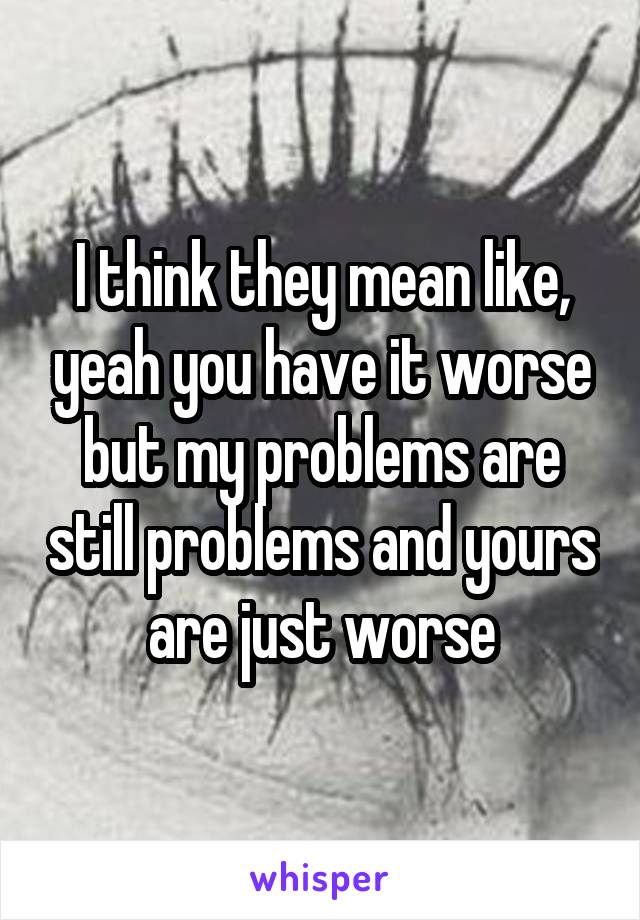 I think they mean like, yeah you have it worse but my problems are still problems and yours are just worse