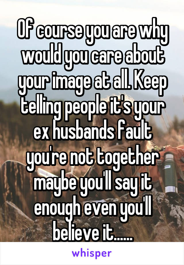 Of course you are why would you care about your image at all. Keep telling people it's your ex husbands fault you're not together maybe you'll say it enough even you'll believe it......