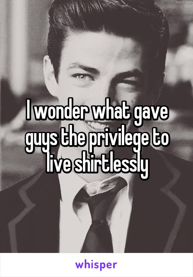 I wonder what gave guys the privilege to live shirtlessly