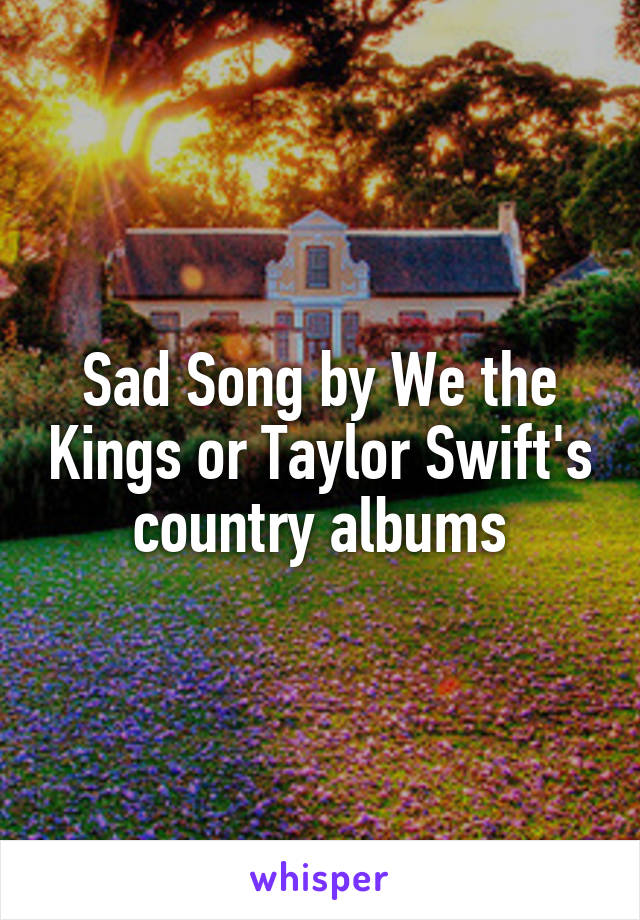 Sad Song by We the Kings or Taylor Swift's country albums