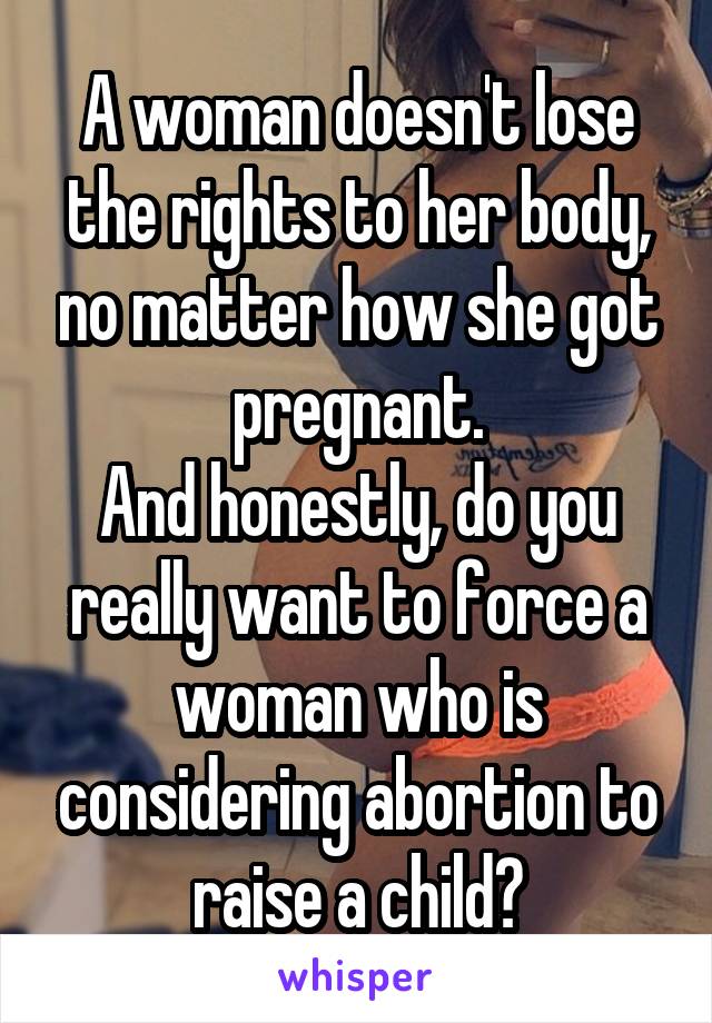 A woman doesn't lose the rights to her body, no matter how she got pregnant.
And honestly, do you really want to force a woman who is considering abortion to raise a child?
