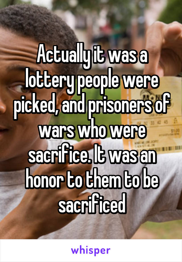 Actually it was a lottery people were picked, and prisoners of wars who were sacrifice. It was an honor to them to be sacrificed