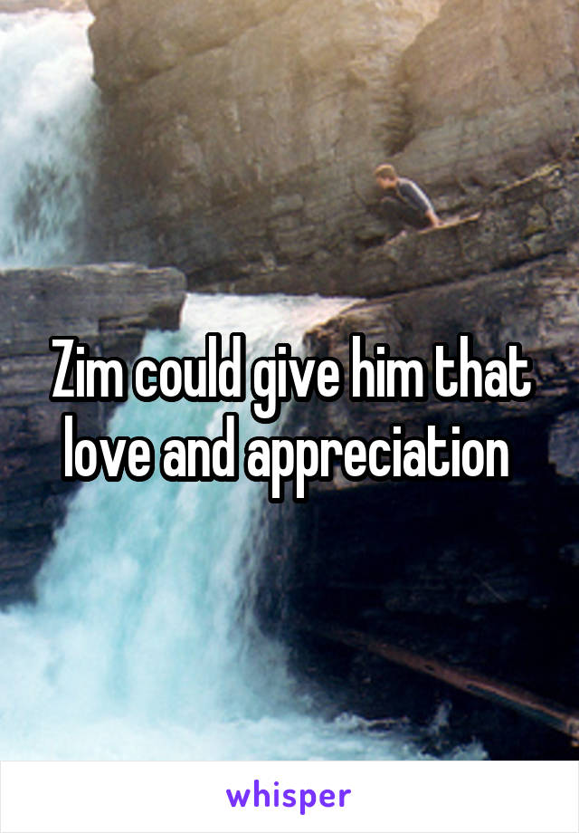 Zim could give him that love and appreciation 