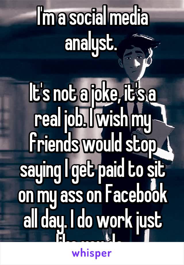I'm a social media analyst. 

It's not a joke, it's a real job. I wish my friends would stop saying I get paid to sit on my ass on Facebook all day. I do work just like you do. 